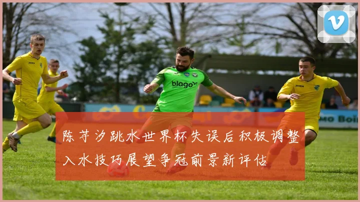 陈芋汐跳水世界杯失误后积极调整入水技巧展望争冠前景新评估
