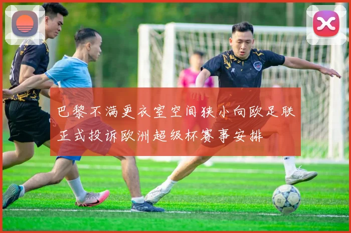 巴黎不满更衣室空间狭小向欧足联正式投诉欧洲超级杯赛事安排