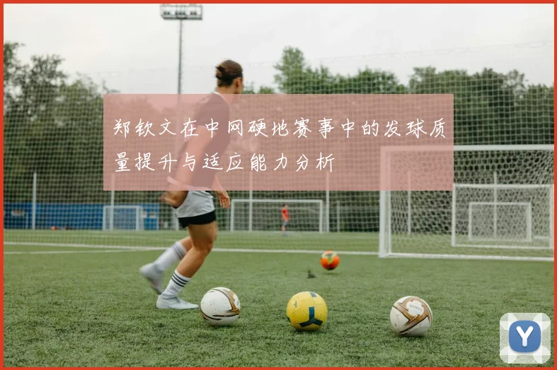 郑钦文在中网硬地赛事中的发球质量提升与适应能力分析