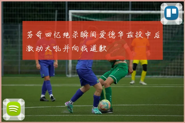芬奇回忆绝杀瞬间爱德华兹投中后激动大吼并向我道歉