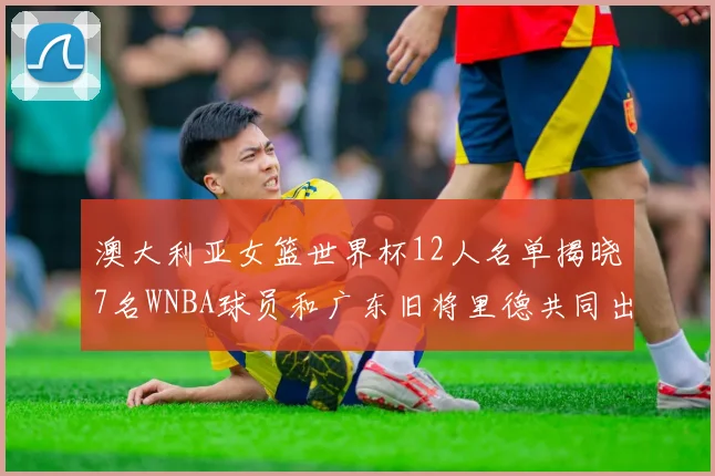 澳大利亚女篮世界杯12人名单揭晓7名WNBA球员和广东旧将里德共同出征