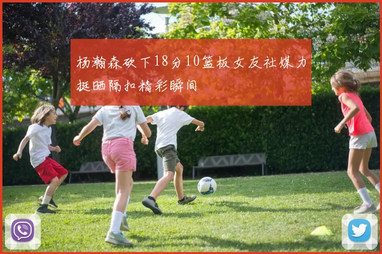 杨瀚森砍下18分10篮板女友社媒力挺晒隔扣精彩瞬间