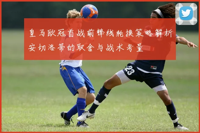 皇马欧冠首战前锋线轮换策略解析安切洛蒂的取舍与战术考量