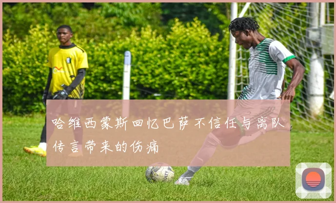 哈维西蒙斯回忆巴萨不信任与离队传言带来的伤痛