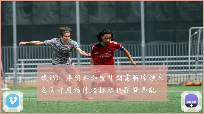 狼记：库明加加盟计划需解除迪文合同并用约什格林进行薪资匹配