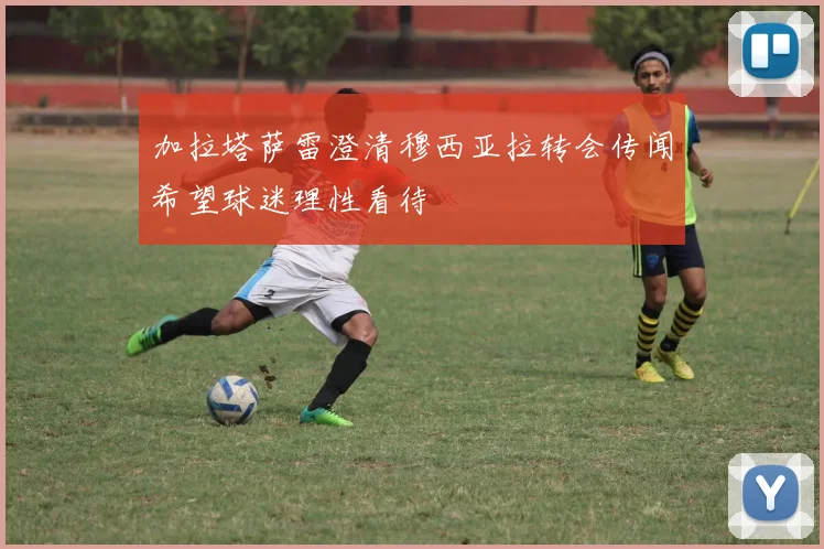 加拉塔萨雷澄清穆西亚拉转会传闻希望球迷理性看待