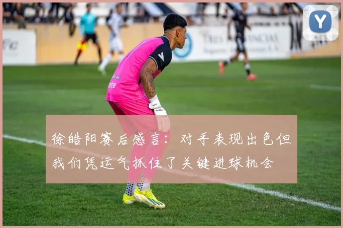 徐皓阳赛后感言：对手表现出色但我们凭运气抓住了关键进球机会