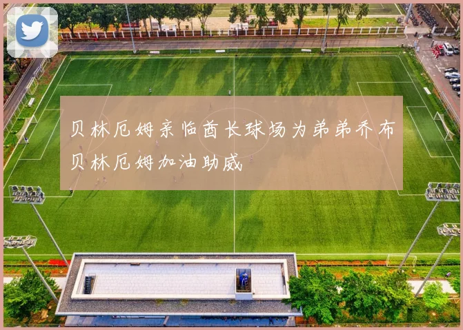 贝林厄姆亲临酋长球场为弟弟乔布贝林厄姆加油助威